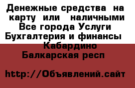 Денежные средства  на  карту  или   наличными - Все города Услуги » Бухгалтерия и финансы   . Кабардино-Балкарская респ.